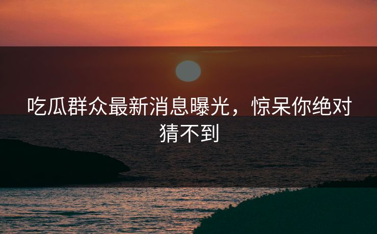 吃瓜群众最新消息曝光，惊呆你绝对猜不到