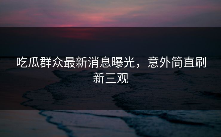 吃瓜群众最新消息曝光，意外简直刷新三观