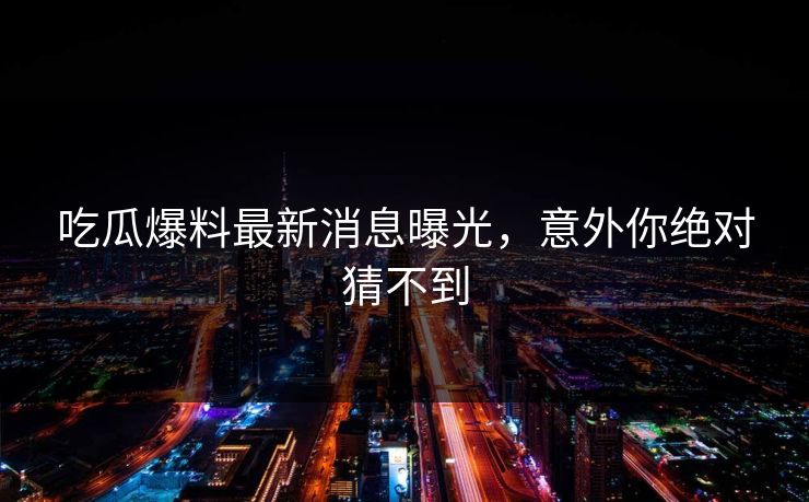 吃瓜爆料最新消息曝光，意外你绝对猜不到