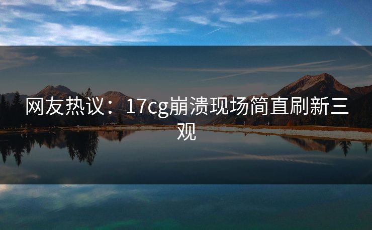 网友热议：17cg崩溃现场简直刷新三观