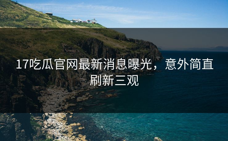 17吃瓜官网最新消息曝光，意外简直刷新三观