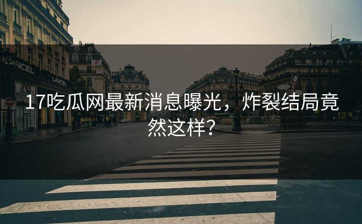 17吃瓜网最新消息曝光，炸裂结局竟然这样？