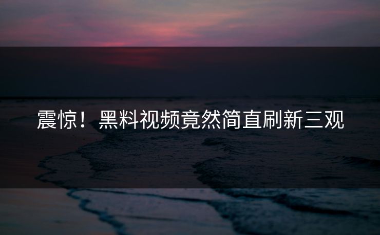 震惊！黑料视频竟然简直刷新三观