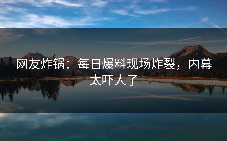 网友炸锅：每日爆料现场炸裂，内幕太吓人了