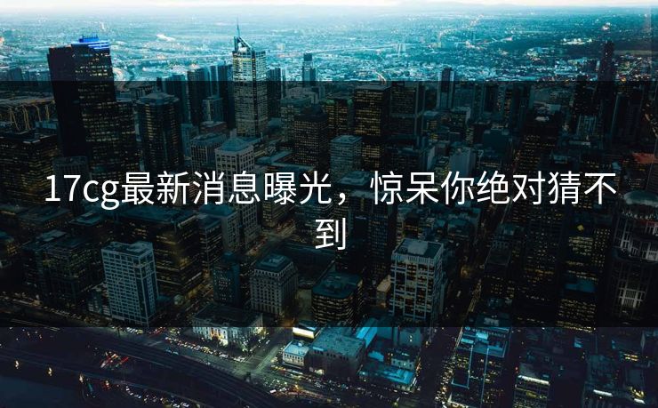 17cg最新消息曝光，惊呆你绝对猜不到
