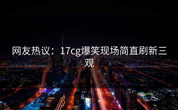 网友热议：17cg爆笑现场简直刷新三观
