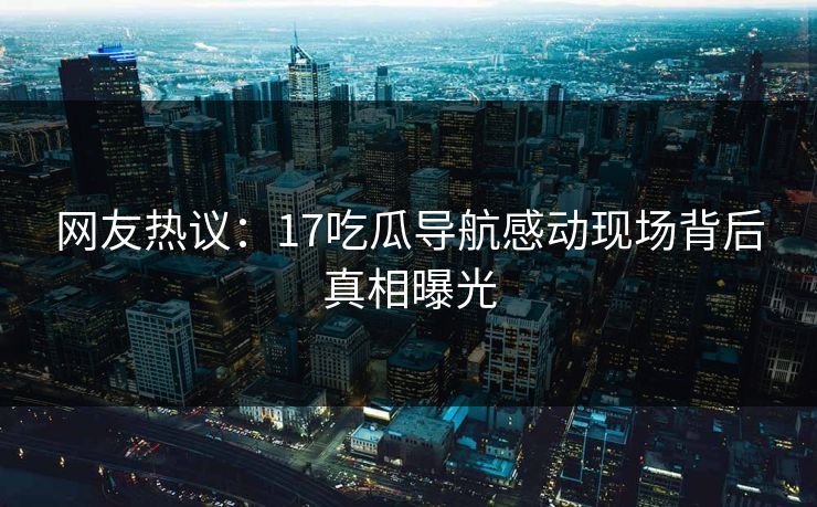 网友热议：17吃瓜导航感动现场背后真相曝光
