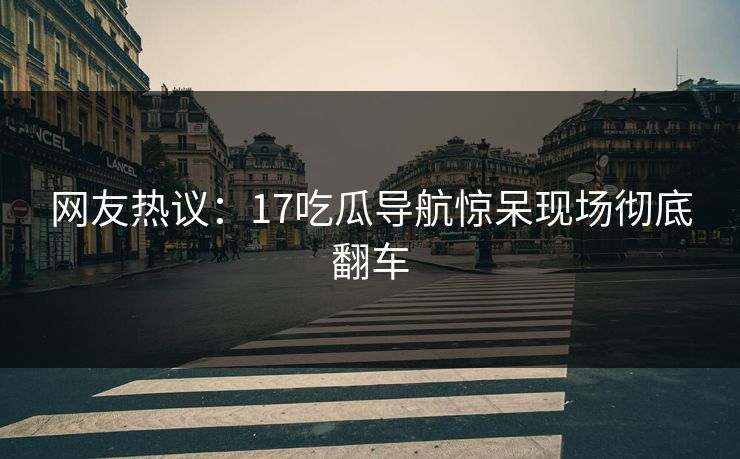 网友热议：17吃瓜导航惊呆现场彻底翻车