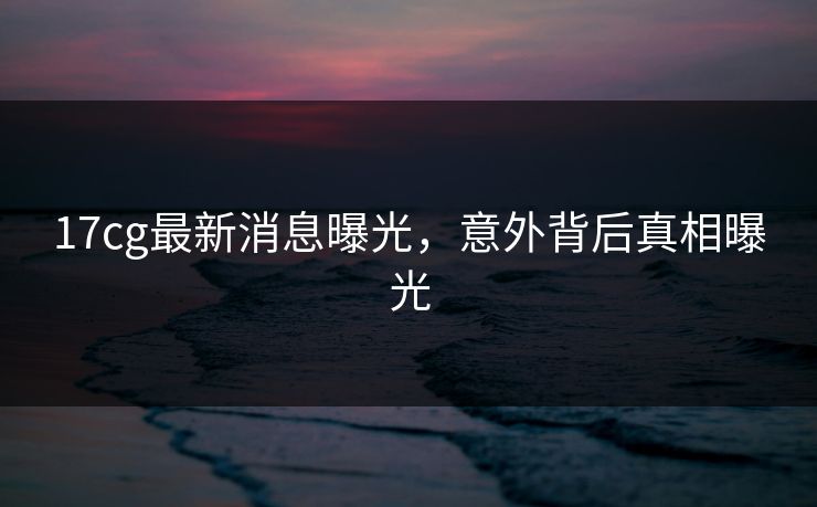 17cg最新消息曝光，意外背后真相曝光