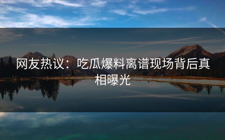 网友热议：吃瓜爆料离谱现场背后真相曝光