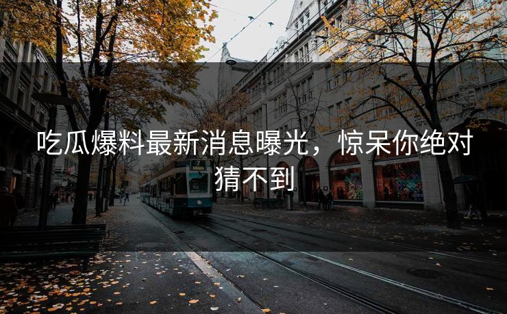 吃瓜爆料最新消息曝光，惊呆你绝对猜不到