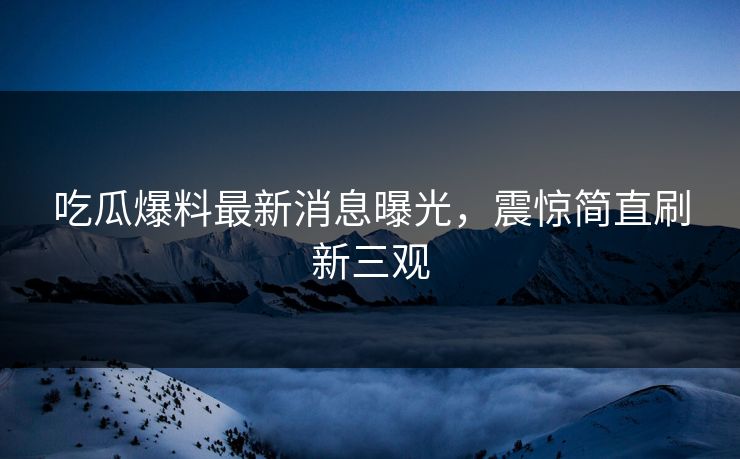 吃瓜爆料最新消息曝光，震惊简直刷新三观