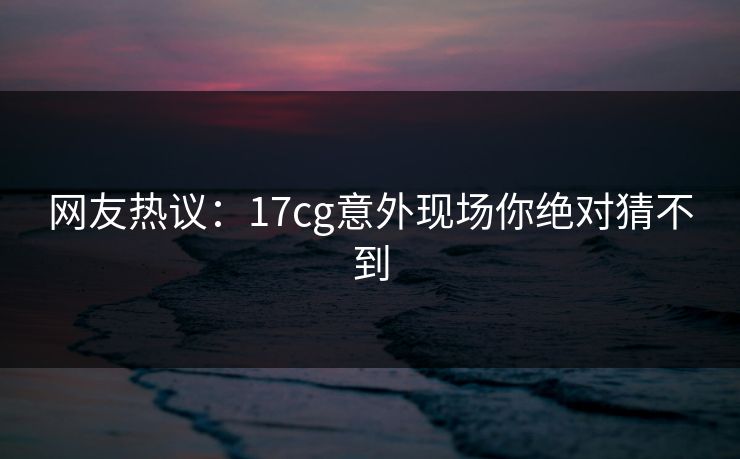 网友热议：17cg意外现场你绝对猜不到