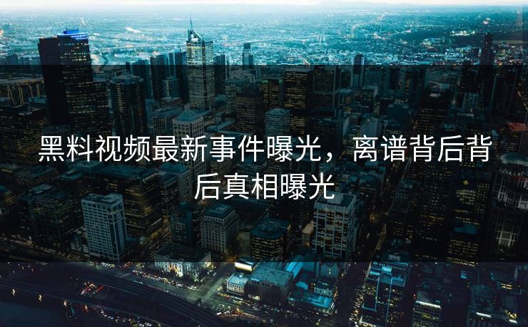 黑料视频最新事件曝光，离谱背后背后真相曝光