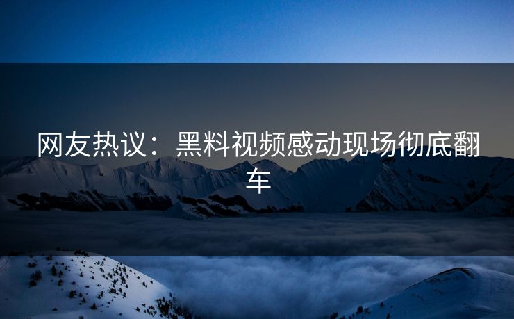 网友热议：黑料视频感动现场彻底翻车