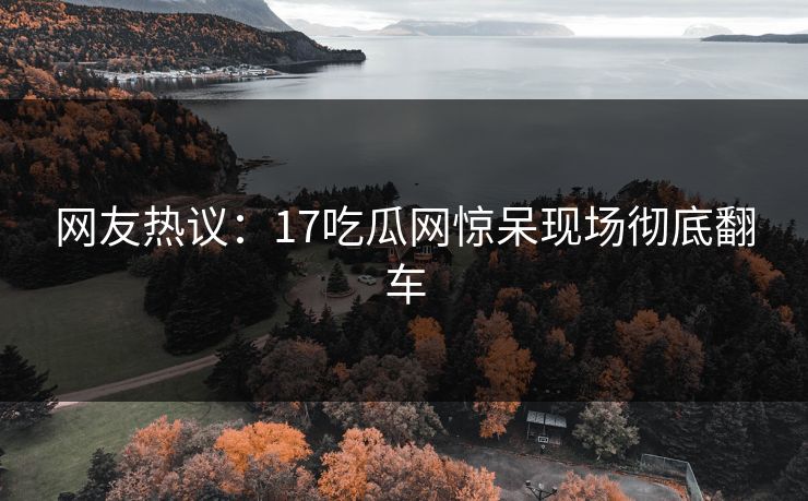 网友热议：17吃瓜网惊呆现场彻底翻车