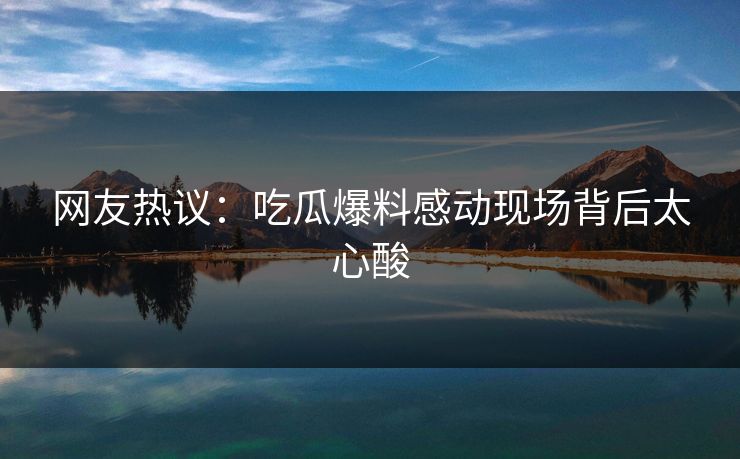 网友热议：吃瓜爆料感动现场背后太心酸