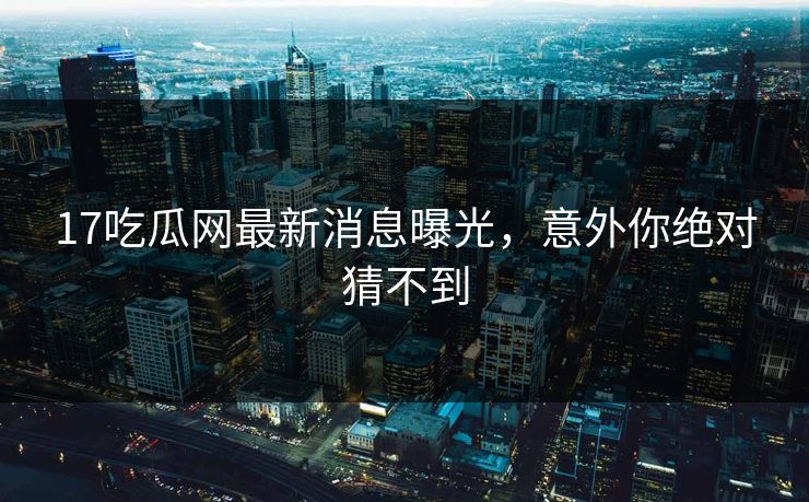 17吃瓜网最新消息曝光，意外你绝对猜不到