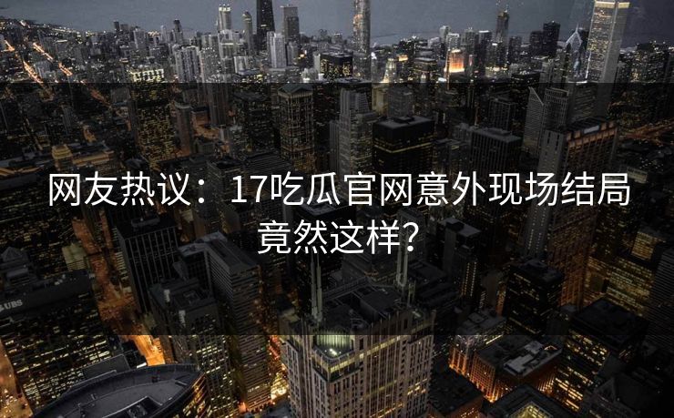 网友热议：17吃瓜官网意外现场结局竟然这样？