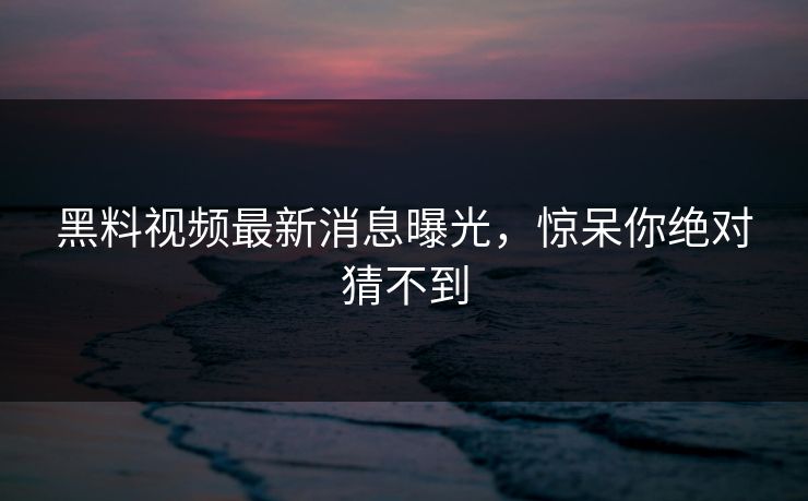 黑料视频最新消息曝光，惊呆你绝对猜不到