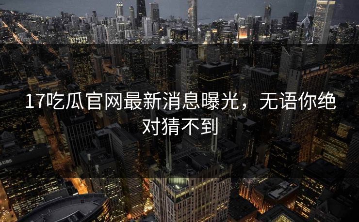 17吃瓜官网最新消息曝光，无语你绝对猜不到