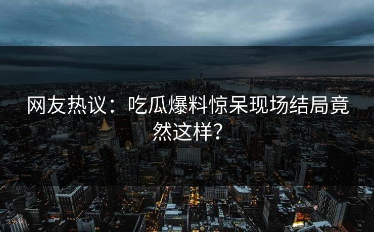 网友热议：吃瓜爆料惊呆现场结局竟然这样？