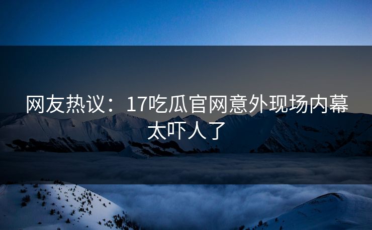 网友热议：17吃瓜官网意外现场内幕太吓人了