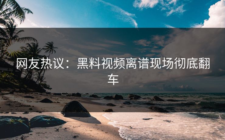网友热议：黑料视频离谱现场彻底翻车