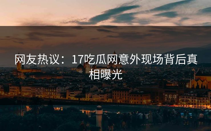 网友热议：17吃瓜网意外现场背后真相曝光
