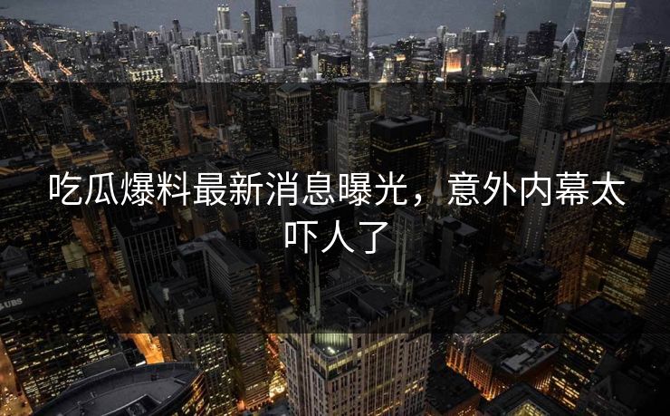 吃瓜爆料最新消息曝光，意外内幕太吓人了