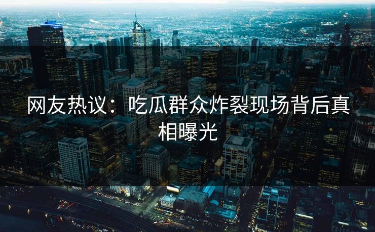 网友热议：吃瓜群众炸裂现场背后真相曝光