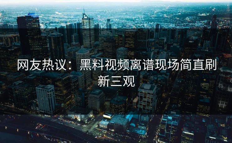网友热议：黑料视频离谱现场简直刷新三观