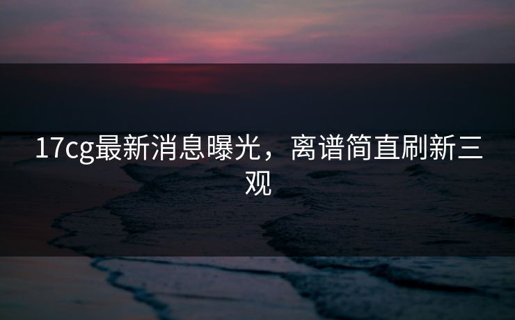 17cg最新消息曝光，离谱简直刷新三观
