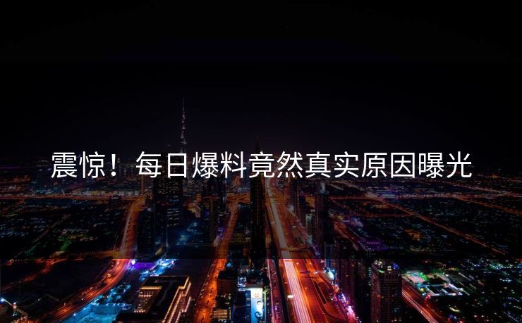 震惊！每日爆料竟然真实原因曝光