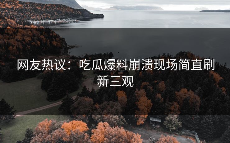 网友热议：吃瓜爆料崩溃现场简直刷新三观