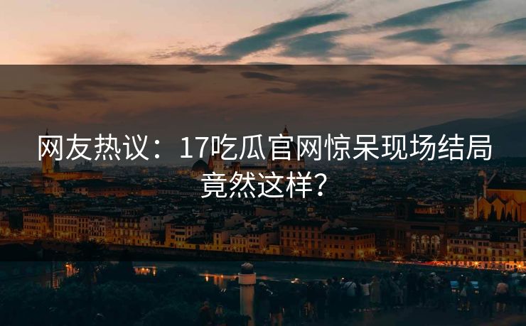 网友热议：17吃瓜官网惊呆现场结局竟然这样？