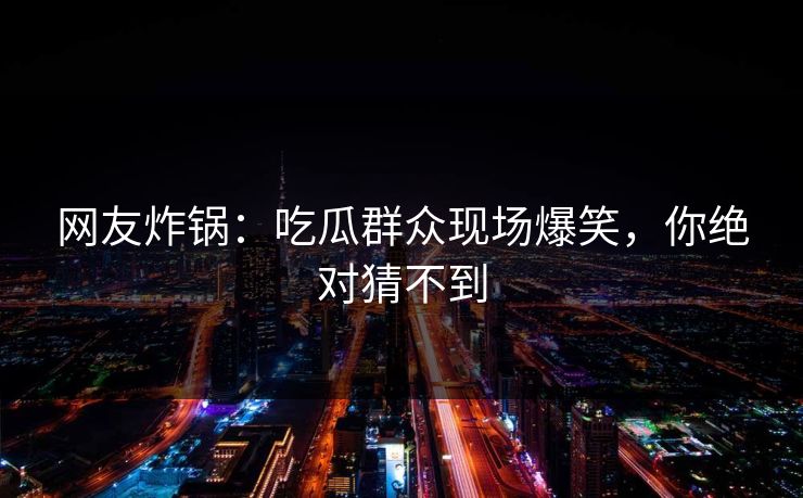 网友炸锅：吃瓜群众现场爆笑，你绝对猜不到