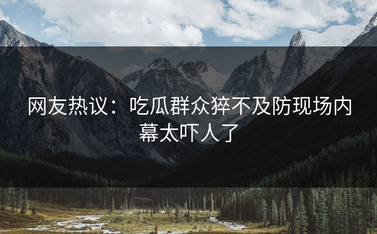 网友热议：吃瓜群众猝不及防现场内幕太吓人了