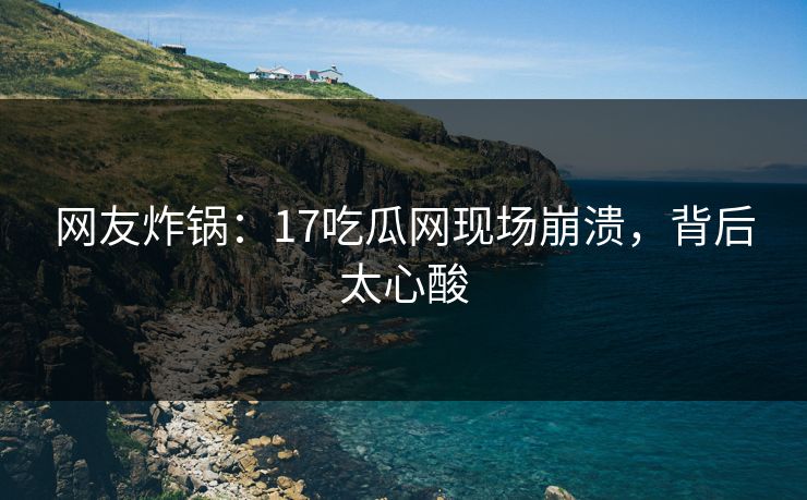 网友炸锅：17吃瓜网现场崩溃，背后太心酸