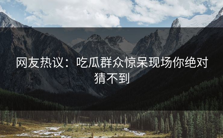 网友热议：吃瓜群众惊呆现场你绝对猜不到