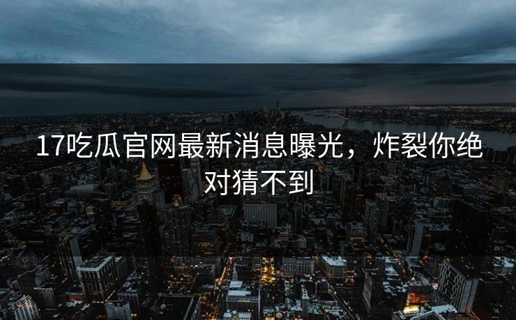 17吃瓜官网最新消息曝光，炸裂你绝对猜不到