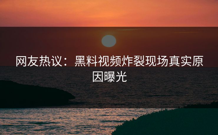 网友热议：黑料视频炸裂现场真实原因曝光