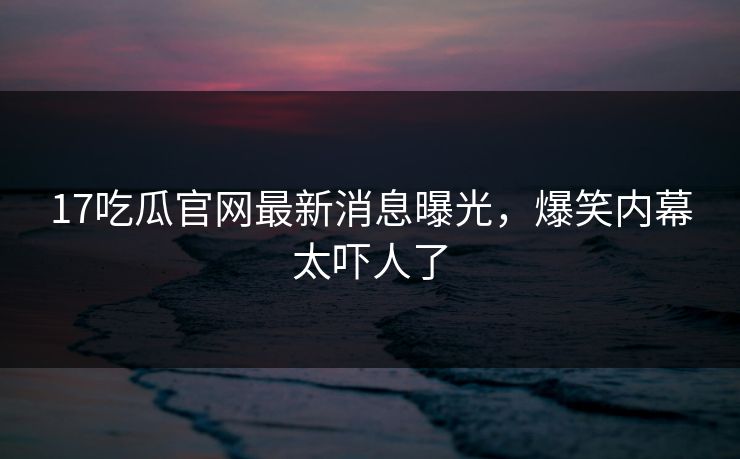 17吃瓜官网最新消息曝光，爆笑内幕太吓人了