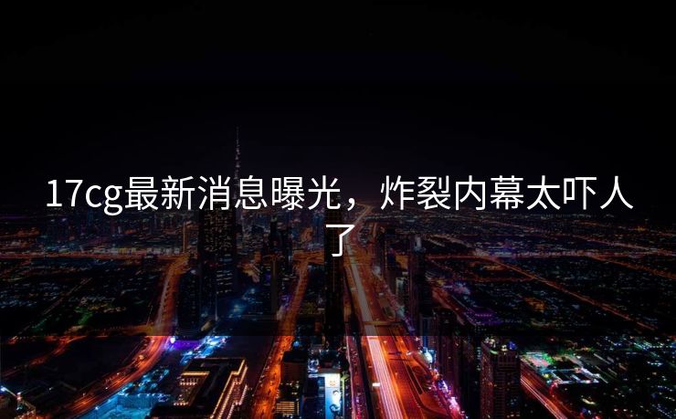 17cg最新消息曝光，炸裂内幕太吓人了