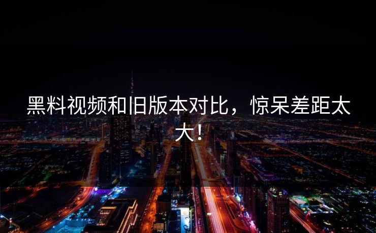 黑料视频和旧版本对比，惊呆差距太大！