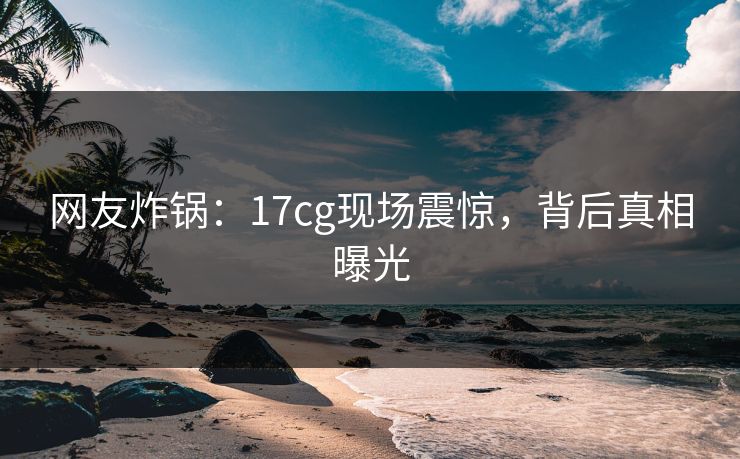 网友炸锅：17cg现场震惊，背后真相曝光