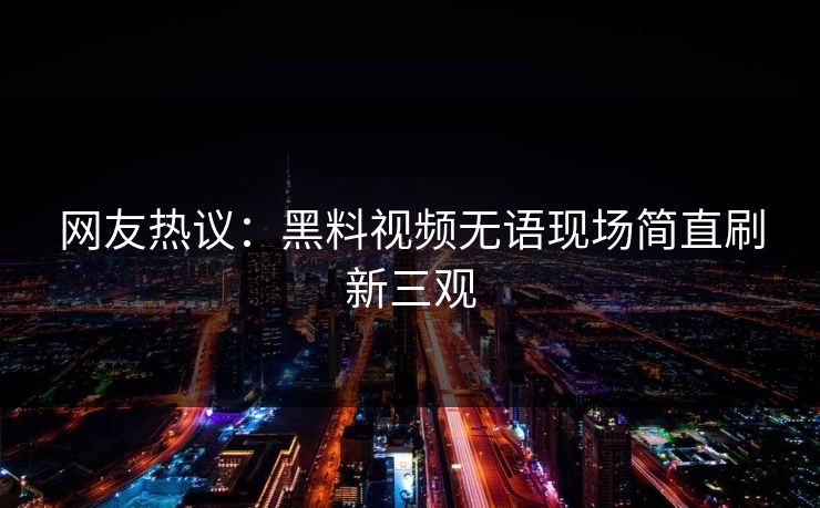 网友热议：黑料视频无语现场简直刷新三观