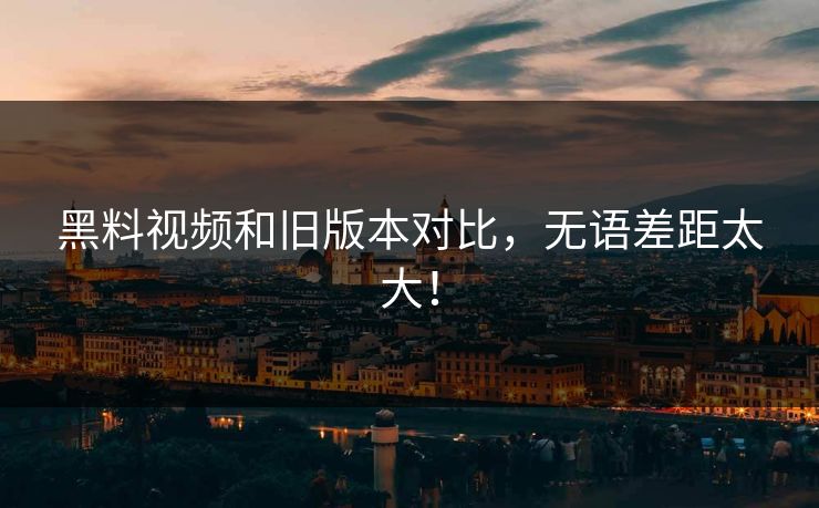 黑料视频和旧版本对比，无语差距太大！