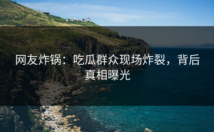 网友炸锅：吃瓜群众现场炸裂，背后真相曝光