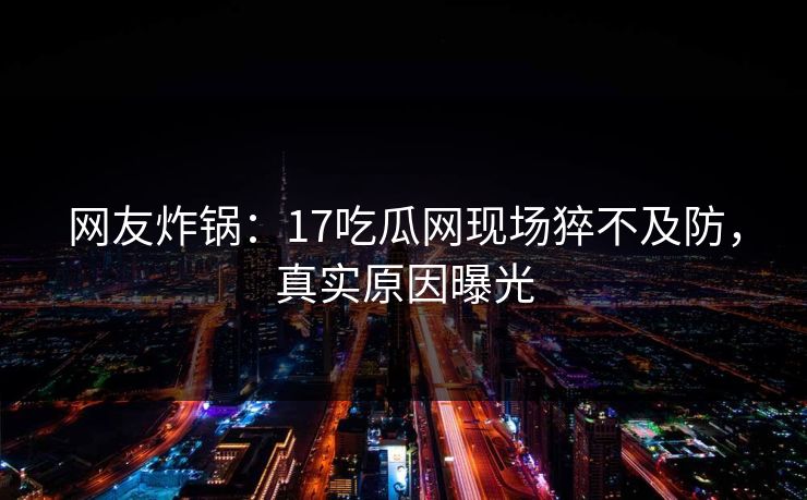 网友炸锅：17吃瓜网现场猝不及防，真实原因曝光